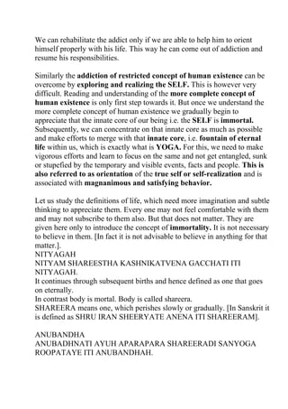 We can rehabilitate the addict only if we are able to help him to orient
himself properly with his life. This way he can come out of addiction and
resume his responsibilities.

Similarly the addiction of restricted concept of human existence can be
overcome by exploring and realizing the SELF. This is however very
difficult. Reading and understanding of the more complete concept of
human existence is only first step towards it. But once we understand the
more complete concept of human existence we gradually begin to
appreciate that the innate core of our being i.e. the SELF is immortal.
Subsequently, we can concentrate on that innate core as much as possible
and make efforts to merge with that innate core, i.e. fountain of eternal
life within us, which is exactly what is YOGA. For this, we need to make
vigorous efforts and learn to focus on the same and not get entangled, sunk
or stupefied by the temporary and visible events, facts and people. This is
also referred to as orientation of the true self or self-realization and is
associated with magnanimous and satisfying behavior.

Let us study the definitions of life, which need more imagination and subtle
thinking to appreciate them. Every one may not feel comfortable with them
and may not subscribe to them also. But that does not matter. They are
given here only to introduce the concept of immortality. It is not necessary
to believe in them. [In fact it is not advisable to believe in anything for that
matter.].
NITYAGAH
NITYAM SHAREESTHA KASHNIKATVENA GACCHATI ITI
NITYAGAH.
It continues through subsequent births and hence defined as one that goes
on eternally.
In contrast body is mortal. Body is called shareera.
SHAREERA means one, which perishes slowly or gradually. [In Sanskrit it
is defined as SHRU IRAN SHEERYATE ANENA ITI SHAREERAM].

ANUBANDHA
ANUBADHNATI AYUH APARAPARA SHAREERADI SANYOGA
ROOPATAYE ITI ANUBANDHAH.
 