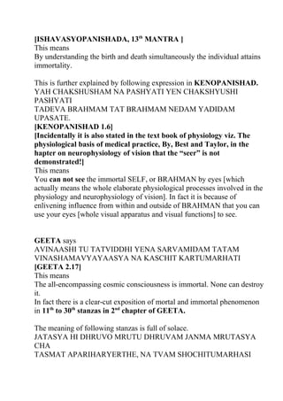 [ISHAVASYOPANISHADA, 13th MANTRA ]
This means
By understanding the birth and death simultaneously the individual attains
immortality.

This is further explained by following expression in KENOPANISHAD.
YAH CHAKSHUSHAM NA PASHYATI YEN CHAKSHYUSHI
PASHYATI
TADEVA BRAHMAM TAT BRAHMAM NEDAM YADIDAM
UPASATE.
[KENOPANISHAD 1.6]
[Incidentally it is also stated in the text book of physiology viz. The
physiological basis of medical practice, By, Best and Taylor, in the
hapter on neurophysiology of vision that the “seer” is not
demonstrated!]
This means
You can not see the immortal SELF, or BRAHMAN by eyes [which
actually means the whole elaborate physiological processes involved in the
physiology and neurophysiology of vision]. In fact it is because of
enlivening influence from within and outside of BRAHMAN that you can
use your eyes [whole visual apparatus and visual functions] to see.


GEETA says
AVINAASHI TU TATVIDDHI YENA SARVAMIDAM TATAM
VINASHAMAVYAYAASYA NA KASCHIT KARTUMARHATI
[GEETA 2.17]
This means
The all-encompassing cosmic consciousness is immortal. None can destroy
it.
In fact there is a clear-cut exposition of mortal and immortal phenomenon
in 11th to 30th stanzas in 2nd chapter of GEETA.

The meaning of following stanzas is full of solace.
JATASYA HI DHRUVO MRUTU DHRUVAM JANMA MRUTASYA
CHA
TASMAT APARIHARYERTHE, NA TVAM SHOCHITUMARHASI
 