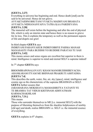 [GEETA, 2.27]
Everything in universe has beginning and end. Hence death [end] can be
said to be universal. Hence do not grieve.
AVYAKTAIDINI BHUTANI VYAKTA MADHYANI BHARATA
AVYAKTA NIDHANANYAIVA TATRA KAA PARIDEVANA
[GEETA, 2.28]
The immortal self exists before the beginning and after the end of physical
life, which is only an interim state and hence there is no reason to grieve
for its loss. This it explains the temporary as well as the permanent aspects
of life and dispels our grief.

In third chapter GEETA says
INDRIYANI PARANYAHUR INDRIYOBHYE PARMA MANAH
MANASASTU PARA BUDDHI YO BUDDHE PARATAS TU SAH
[GEETA, 3.42]
This means senses and sense organs are excellent but superior to them is
mind. Intelligence is superior to mind and eternal SELF is supreme indeed!

In 7th chapter GEETA says

BHOOMIRAPONALOVAYU KHAM MANOBUDDHIREVACHA
AHANKARAM ITYAM ME BHINNAH PRAKRUTI ASHTADHA
[GEETA 7.4]
This describes the earth, water, fire, air, sky [space], mind, intelligence and
cosmic ego as the characteristic of the supreme BRAHMAN or SELF.
GEETA further assures that
JARAMARANA MOKSHAYA MAMASHRITYA YATANTI YE
TE BRAMHA TAT VIDUH KRITSNAM ADHYATMAM
KARMACHAKHILAM
[GEETA, 7.31.]
This means
Those who surrender themselves to ME [i.e. immortal SELF] with the
purpose of liberating themselves from the shackles helplessness of senility
[old age] and death, realize BRHAMN i.e. SELF i.e. the immortal essence
of everything.

GEETA explains in 8th chapter,
 