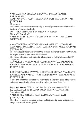 .
YAM YAM VAPI SMARAN BHAAVAM TYAJANTYANTE
KALEVARAM
TAM TAM EVETI KAUNTEYA SADAA TATBHAV BHAAVITAH
[GEETA 8.6]
This means
The individual takes birth according to his/her particular contemplation at
the time of leaving the body.
OMITI EKAKSHARAM BRAHMAN VYAHARAN
MAMANUSMARAN
YAH PRAYATI TYAJAM DEHAM SA YATI PARAMAM GATIM
[ GEETA8.13]

ANANYACHETA SATATAM YO MAM SMARATI NITYASHAH
TASYAHAM SULABHAM PARTHA NITYA YUKTASYA YOGINAH
[GEETA 8.14]
The meaning of these two is that One focuses his/her attention on OMKAR
i.e. supreme self within attains that abode.
The nature of mortal and immortal phenomena is further described in 8th
chapter as
AVYAKTAT VYAKTAYASARVA PRABHAVATYAHARAGAME
RATRYAGAME PRALIYANTE TARAIVAAVYAKTA SANDNIKE
[GEETA 8.18]

BHOOTAGRAM SA EVAYAM BHOOTVA BHOOTVA PRALIYATE
RATRYAGAME VASHAH PARTHA PRABHAVATYAHARAGAME
[GEETA 8.19]
These two stanzas describe how everything in universe goes into potential
existence [cosmic night] and manifest existence [cosmic day].

In the next stanza GEETA describes the nature of immortal SELF.
PARASTASMAT TU BHAVONYO AVYAKTAT AVYAKTAH
SANATANAH
YAH SARVESHUTESHU NASHYATSU NA VINASHYATI
[GEETA, 8.20]
The SELF is beyond seen and unseen and is immortal even as the mortal
things in which it exists, perish.
 