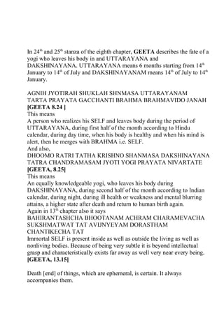 In 24th and 25th stanza of the eighth chapter, GEETA describes the fate of a
yogi who leaves his body in and UTTARAYANA and
DAKSHINAYANA. UTTARAYANA means 6 months starting from 14th
January to 14th of July and DAKSHINAYANAM means 14th of July to 14th
January.

AGNIH JYOTIRAH SHUKLAH SHNMASA UTTARAYANAM
TARTA PRAYATA GACCHANTI BRAHMA BRAHMAVIDO JANAH
[GEETA 8.24 ]
This means
A person who realizes his SELF and leaves body during the period of
UTTARAYANA, during first half of the month according to Hindu
calendar, during day time, when his body is healthy and when his mind is
alert, then he merges with BRAHMA i.e. SELF.
And also,
DHOOMO RATRI TATHA KRISHNO SHANMASA DAKSHINAYANA
TATRA CHANDRAMASAM JYOTI YOGI PRAYATA NIVARTATE
[GEETA, 8.25]
This means
An equally knowledgeable yogi, who leaves his body during
DAKSHINAYANA, during second half of the month according to Indian
calendar, during night, during ill health or weakness and mental blurring
attains, a higher state after death and return to human birth again.
Again in 13th chapter also it says
BAHIRANTASHCHA BHOOTANAM ACHRAM CHARAMEVACHA
SUKSHMATWAT TAT AVIJNYEYAM DORASTHAM
CHANTIKECHA TAT
Immortal SELF is present inside as well as outside the living as well as
nonliving bodies. Because of being very subtle it is beyond intellectual
grasp and characteristically exists far away as well very near every being.
[GEETA, 13.15]

Death [end] of things, which are ephemeral, is certain. It always
accompanies them.
 