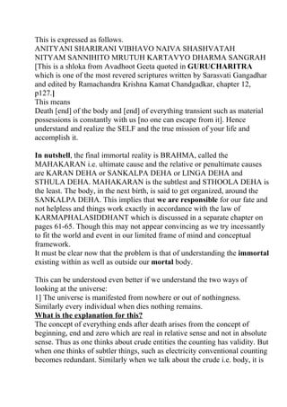 This is expressed as follows.
ANITYANI SHARIRANI VIBHAVO NAIVA SHASHVATAH
NITYAM SANNIHITO MRUTUH KARTAVYO DHARMA SANGRAH
[This is a shloka from Avadhoot Geeta quoted in GURUCHARITRA
which is one of the most revered scriptures written by Sarasvati Gangadhar
and edited by Ramachandra Krishna Kamat Chandgadkar, chapter 12,
p127.]
This means
Death [end] of the body and [end] of everything transient such as material
possessions is constantly with us [no one can escape from it]. Hence
understand and realize the SELF and the true mission of your life and
accomplish it.

In nutshell, the final immortal reality is BRAHMA, called the
MAHAKARAN i.e. ultimate cause and the relative or penultimate causes
are KARAN DEHA or SANKALPA DEHA or LINGA DEHA and
STHULA DEHA. MAHAKARAN is the subtlest and STHOOLA DEHA is
the least. The body, in the next birth, is said to get organized, around the
SANKALPA DEHA. This implies that we are responsible for our fate and
not helpless and things work exactly in accordance with the law of
KARMAPHALASIDDHANT which is discussed in a separate chapter on
pages 61-65. Though this may not appear convincing as we try incessantly
to fit the world and event in our limited frame of mind and conceptual
framework.
It must be clear now that the problem is that of understanding the immortal
existing within as well as outside our mortal body.

This can be understood even better if we understand the two ways of
looking at the universe:
1] The universe is manifested from nowhere or out of nothingness.
Similarly every individual when dies nothing remains.
What is the explanation for this?
The concept of everything ends after death arises from the concept of
beginning, end and zero which are real in relative sense and not in absolute
sense. Thus as one thinks about crude entities the counting has validity. But
when one thinks of subtler things, such as electricity conventional counting
becomes redundant. Similarly when we talk about the crude i.e. body, it is
 