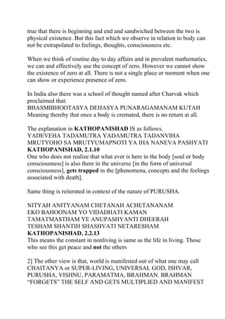 true that there is beginning and end and sandwiched between the two is
physical existence. But this fact which we observe in relation to body can
not be extrapolated to feelings, thoughts, consciousness etc.

When we think of routine day to day affairs and in prevalent mathematics,
we can and effectively use the concept of zero. However we cannot show
the existence of zero at all. There is not a single place or moment when one
can show or experience presence of zero.

In India also there was a school of thought named after Charvak which
proclaimed that:
BHASMIBHOOTASYA DEHASYA PUNARAGAMANAM KUTAH
Meaning thereby that once a body is cremated, there is no return at all.

The explanation in KATHOPANISHAD IS as follows.
YADEVEHA TADAMUTRA YADAMUTRA TADANVIHA
MRUTYOHO SA MRUTYUMAPNOTI YA IHA NANEVA PASHYATI
KATHOPANISHAD, 2.1.10
One who does not realize that what ever is here in the body [soul or body
consciousness] is also there in the universe [in the form of universal
consciousness], gets trapped in the [phenomena, concepts and the feelings
associated with death].

Same thing is reiterated in context of the nature of PURUSHA.

NITYAH ANITYANAM CHETANAH ACHETANANAM
EKO BAHOONAM YO VIDADHATI KAMAN
TAMATMASTHAM YE ANUPASHYANTI DHEERAH
TESHAM SHANTIH SHASHVATI NETARESHAM
KATHOPANISHAD, 2.2.13
This means the constant in nonliving is same as the life in living. Those
who see this get peace and not the others

2] The other view is that, world is manifested out of what one may call
CHAITANYA or SUPER-LIVING, UNIVERSAL GOD, ISHVAR,
PURUSHA, VISHNU, PARAMATMA, BRAHMAN. BRAHMAN
“FORGETS” THE SELF AND GETS MULTIPLIED AND MANIFEST
 