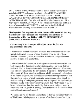 INTO MANY [PRAKRUTI as described earlier and also discussed in
details in GEETA and various text books of AYURVEDA] WHILE
SIMULTANEOUSLY REMAINING CONSTANT. THIS IS
ANALOGOUS TO “REFLECTION” BECAUSE BRAHMAN IS NOT
AFFECTED AT ALL. One who realizes this attains immortality. Life is
there before birth but AVYAKATA [one which is not manifest] and life is
there after death but AVYAKATA or as it was before birth. Death
therefore is like returning home of eternal life or to SELF.

Having taken first step to understand death and immortality, you may
like to imbibe these concepts and realize the fountainhead of
immortality within you. TOTAL STRESS MANAGEMENT
PROGRAM is an effort aimed at it.

Are there any other concepts, which give rise to the fear and
unpleasantness of death?

 I would rather call these concepts illusions. The unpleasantness and the
 fear of death result because of some illusions. If we get rid of these
 illusions out of our systems, then we can overcome the unpleasantness
 and fear of death to a great extent.

 The first of these is the illusion of being exclusive seers or observers. No
 body says so. But there is somewhere in the depth of our mind that we
 harbor an illusion that we are the only “intelligent” observes! We are the
 only ones who understand the universe and there is none better than we in
 this respect. We have somehow cultivated a habit to undermine the others
 in the animal kingdom. We have become oblivious to the possibilities that
 there can be a variety of electromagnetic radiations and other stimuli to
 which a variety of living beings may be able to respond. We tend to forget
 that there can be better observers in the nature, than what we are. It has to
 be appreciated that there is a possibility that we are the objects seen by
 others and with far greater efficiency. So we are neither exclusive nor the
 most efficient seers or observers!

 We should get rid of, this self assumed and self styled supremacy born out
 of this illusion. It is important to be aware of the limitations of our body
 