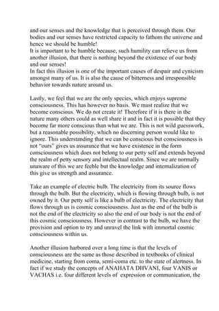 and our senses and the knowledge that is perceived through them. Our
bodies and our senses have restricted capacity to fathom the universe and
hence we should be humble!
It is important to be humble because, such humility can relieve us from
another illusion, that there is nothing beyond the existence of our body
and our senses!
In fact this illusion is one of the important causes of despair and cynicism
amongst many of us. It is also the cause of bitterness and irresponsible
behavior towards nature around us.

Lastly, we feel that we are the only species, which enjoys supreme
consciousness. This has however no basis. We must realize that we
become conscious. We do not create it! Therefore if it is there in the
nature many others could as well share it and in fact it is possible that they
become far more conscious than what we are. This is not wild guesswork,
but a reasonable possibility, which no discerning person would like to
ignore. This understanding that we can be conscious but consciousness is
not “ours” gives us assurance that we have existence in the form
consciousness which does not belong to our petty self and extends beyond
the realm of petty sensory and intellectual realm. Since we are normally
unaware of this we are feeble but the knowledge and internalization of
this give us strength and assurance.

Take an example of electric bulb. The electricity from its source flows
through the bulb. But the electricity, which is flowing through bulb, is not
owned by it. Our petty self is like a bulb of electricity. The electricity that
flows through us is cosmic consciousness. Just as the end of the bulb is
not the end of the electricity so also the end of our body is not the end of
this cosmic consciousness. However in contrast to the bulb, we have the
provision and option to try and unravel the link with immortal cosmic
consciousness within us.

Another illusion harbored over a long time is that the levels of
consciousness are the same as those described in textbooks of clinical
medicine, starting from coma, semi-coma etc. to the state of alertness. In
fact if we study the concepts of ANAHATA DHVANI, four VANIS or
VACHAS i.e. four different levels of expression or communication, the
 