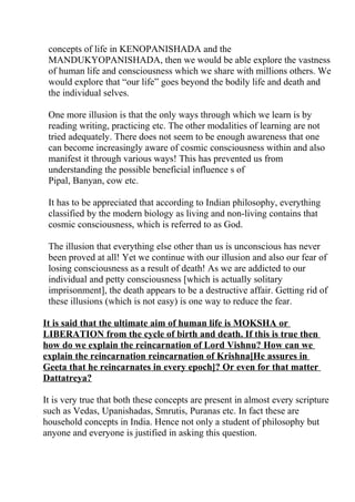 concepts of life in KENOPANISHADA and the
 MANDUKYOPANISHADA, then we would be able explore the vastness
 of human life and consciousness which we share with millions others. We
 would explore that “our life” goes beyond the bodily life and death and
 the individual selves.

 One more illusion is that the only ways through which we learn is by
 reading writing, practicing etc. The other modalities of learning are not
 tried adequately. There does not seem to be enough awareness that one
 can become increasingly aware of cosmic consciousness within and also
 manifest it through various ways! This has prevented us from
 understanding the possible beneficial influence s of
 Pipal, Banyan, cow etc.

 It has to be appreciated that according to Indian philosophy, everything
 classified by the modern biology as living and non-living contains that
 cosmic consciousness, which is referred to as God.

 The illusion that everything else other than us is unconscious has never
 been proved at all! Yet we continue with our illusion and also our fear of
 losing consciousness as a result of death! As we are addicted to our
 individual and petty consciousness [which is actually solitary
 imprisonment], the death appears to be a destructive affair. Getting rid of
 these illusions (which is not easy) is one way to reduce the fear.

It is said that the ultimate aim of human life is MOKSHA or
LIBERATION from the cycle of birth and death. If this is true then
how do we explain the reincarnation of Lord Vishnu? How can we
explain the reincarnation reincarnation of Krishna[He assures in
Geeta that he reincarnates in every epoch]? Or even for that matter
Dattatreya?

It is very true that both these concepts are present in almost every scripture
such as Vedas, Upanishadas, Smrutis, Puranas etc. In fact these are
household concepts in India. Hence not only a student of philosophy but
anyone and everyone is justified in asking this question.
 