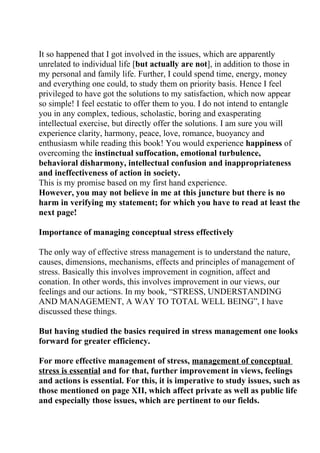 It so happened that I got involved in the issues, which are apparently
unrelated to individual life [but actually are not], in addition to those in
my personal and family life. Further, I could spend time, energy, money
and everything one could, to study them on priority basis. Hence I feel
privileged to have got the solutions to my satisfaction, which now appear
so simple! I feel ecstatic to offer them to you. I do not intend to entangle
you in any complex, tedious, scholastic, boring and exasperating
intellectual exercise, but directly offer the solutions. I am sure you will
experience clarity, harmony, peace, love, romance, buoyancy and
enthusiasm while reading this book! You would experience happiness of
overcoming the instinctual suffocation, emotional turbulence,
behavioral disharmony, intellectual confusion and inappropriateness
and ineffectiveness of action in society.
This is my promise based on my first hand experience.
However, you may not believe in me at this juncture but there is no
harm in verifying my statement; for which you have to read at least the
next page!

Importance of managing conceptual stress effectively

The only way of effective stress management is to understand the nature,
causes, dimensions, mechanisms, effects and principles of management of
stress. Basically this involves improvement in cognition, affect and
conation. In other words, this involves improvement in our views, our
feelings and our actions. In my book, “STRESS, UNDERSTANDING
AND MANAGEMENT, A WAY TO TOTAL WELL BEING”, I have
discussed these things.

But having studied the basics required in stress management one looks
forward for greater efficiency.

For more effective management of stress, management of conceptual
stress is essential and for that, further improvement in views, feelings
and actions is essential. For this, it is imperative to study issues, such as
those mentioned on page XII, which affect private as well as public life
and especially those issues, which are pertinent to our fields.
 