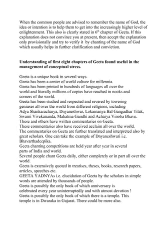 When the common people are advised to remember the name of God, the
idea or intention is to help them to get into the increasingly higher level of
enlightenment. This also is clearly stated in 6th chapter of Geeta. If this
explanation does not convince you at present, then accept the explanation
only provisionally and try to verify it by chanting of the name of God
which usually helps in further clarification and conviction.


Understanding of first eight chapters of Geeta found useful in the
management of conceptual stress.

Geeta is a unique book in several ways.
Geeta has been a center of world culture for millennia.
Geeta has been printed in hundreds of languages all over the
world and literally millions of copies have reached in nooks and
corners of the world.
Geeta has been studied and respected and revered by towering
geniuses all over the world from different religions, including
Adya Shankaracharya, Dnyaneshwar, Lokamanya Bal Gangadhar Tilak,
Swami Vivekananda, Mahatma Gandhi and Acharya Vinoba Bhave.
These and others have written commentaries on Geeta.
These commentaries also have received acclaim all over the world.
The commentaries on Geeta are further translated and interpreted also by
great scholars. One can take the example of Dnyaneshwari i.e.
Bhavarthadeepika.
Geeta chanting competitions are held year after year in several
parts of India and world.
Several people chant Geeta daily, either completely or in part all over the
world.
Geeta is extensively quoted in treatises, theses, books, research papers,
articles, speeches etc.
GEETA YADNYAs i.e. elucidation of Geeta by the scholars in simple
words are attended by thousands of people.
Geeta is possibly the only book of which anniversary is
celebrated every year uninterruptedly and with utmost devotion !
Geeta is possibly the only book of which there is a temple. This
temple is in Dwaraka in Gujarat. There could be more also.
 