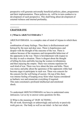 perspective will generate universally beneficial policies, plans, programmes
and their implementation. These policies etc. will be in turn conducive to
development of such perspective. This shall bring about development of
external richness and internal profundity.

=====================================================
=======
CHAPTER ONE

1 ] What is ARJUNAVISHADA ?

ARJUNAVISHADA is a complex state of mind of Arjuna in which there
is
combination of many feelings. Thus there is disillusionment and
betrayal by the near and dear ones. There is hopelessness and
despair with the thought of the outcome of the war. There is
sadness because of the meanness and irresponsible behaviour of
the opponents in the war. There is bewilderment with respect to
his duty in such a situation. There is disgust about the thought
of killing his kins and kiths leaving the women in tribulations
and then enjoying the empire. There was extreme repulsion for
such kind of war. There was love about the kins and kiths. There
was mercy and pitty about the ignorence of the opponents whho had
become eager to participate in such war. There was concern for
the concern for the well being of society. On top of this there
was intense feeling of keeping away from what Arjuna considered
as barbaric war and renunciate everything if required.
This state consituted a profound intellectual and emotional
shock.


To understand ARJUNAVISHADA we have to understand some
intricacies. Let us try to answer some questions for this.

2] What is the meaning of `OUR' ACTIONS :
We all work. Knowingly or unknowingly and actively or passively
work goes on. Our body as well as our mind - in fact our whole
 