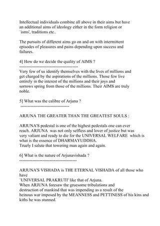 Intellectual individuals combine all above in their aims but have
an additional aims of ideology either in the form religion or
`isms', traditions etc..

The pursuits of different aims go on and on with intermittent
episodes of pleasures and pains depending upon success and
failures.

4] How do we decide the quality of AIMS ?
-----------------------------------------
Very few of us identify themselves with the lives of millions and
get charged by the aspirations of the millions. Those few live
entirely in the interest of the millions and their joys and
sorrows spring from those of the millions. Their AIMS are truly
noble.

5] What was the calibre of Arjuna ?
 ----------------------------------

ARJUNA THE GREATER THAN THE GREATEST SOULS :

ARJUNA'S pedestal is one of the highest pedestals one can ever
reach. ARJUNA was not only selfless and lover of justice but was
very valiant and ready to die for the UNIVERSAL WELFARE which is
what is the essence of DHARMAYUDDHA.
Truely I salute that towering man again and again.

6] What is the nature of Arjunavishada ?
----------------------------------------

ARJUNA'S VISHADA is THE ETERNAL VISHADA of all those who
have
`UNIVERSAL PRAKRUTI' like that of Arjuna.
When ARJUNA foresaw the gruesome tribulations and
destruction of mankind that was impending as a result of the
heinous war imposed by the MEANNESS and PETTINESS of his kins and
kiths he was stunned.
 