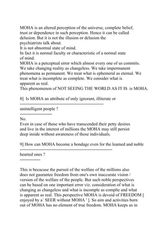 MOHA is an altered perception of the universe, complete belief,
trust or dependence in such perception. Hence it can be called
delusion. But it is not the illusion or delusion the
psychiatrists talk about.
It is not abnormal state of mind.
In fact it is normal faculty or characteristic of a normal state
of mind.
MOHA is a perceptual error which almost every one of us commits.
We take changing reality as changeless. We take impermanent
phenomena as permanent. We treat what is ephemeral as eternal. We
treat what is incomplete as complete. We consider what is
apparent as real.
This phenomenon of NOT SEEING THE WORLD AS IT IS is MOHA.

8] Is MOHA an attribute of only ignorant, illiterate or
---------------------------------------------------------
unintelligent people ?
----------------------
No.
Even in case of those who have transcended their petty desires
and live in the interest of millions the MOHA may still persist
deep inside without awareness of those individuals.

9] How can MOHA become a bondage even for the learned and noble
---------------------------------------------------------------
hearted ones ?
--------------

This is becacuse the pursuit of the welfare of the millions also
does not gaurantee freedom from one's own inaccurate vision /
version of the welfare of the people. But such noble perspectives
can be based on one important error viz. consideration of what is
changing as changeless and what is incomple as complte and what
is apparent as real. This perspective MOHA is devoid of FREEDOM [
enjoyed by a` SEER without MOHA ' ]. So aim and activities born
out of MOHA has no element of true freedom. MOHA keeps us in
 
