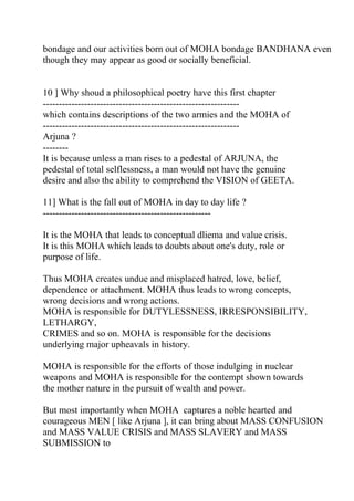 bondage and our activities born out of MOHA bondage BANDHANA even
though they may appear as good or socially beneficial.


10 ] Why shoud a philosophical poetry have this first chapter
--------------------------------------------------------------
which contains descriptions of the two armies and the MOHA of
--------------------------------------------------------------
Arjuna ?
--------
It is because unless a man rises to a pedestal of ARJUNA, the
pedestal of total selflessness, a man would not have the genuine
desire and also the ability to comprehend the VISION of GEETA.

11] What is the fall out of MOHA in day to day life ?
-----------------------------------------------------

It is the MOHA that leads to conceptual dliema and value crisis.
It is this MOHA which leads to doubts about one's duty, role or
purpose of life.

Thus MOHA creates undue and misplaced hatred, love, belief,
dependence or attachment. MOHA thus leads to wrong concepts,
wrong decisions and wrong actions.
MOHA is responsible for DUTYLESSNESS, IRRESPONSIBILITY,
LETHARGY,
CRIMES and so on. MOHA is responsible for the decisions
underlying major upheavals in history.

MOHA is responsible for the efforts of those indulging in nuclear
weapons and MOHA is responsible for the contempt shown towards
the mother nature in the pursuit of wealth and power.

But most importantly when MOHA captures a noble hearted and
courageous MEN [ like Arjuna ], it can bring about MASS CONFUSION
and MASS VALUE CRISIS and MASS SLAVERY and MASS
SUBMISSION to
 