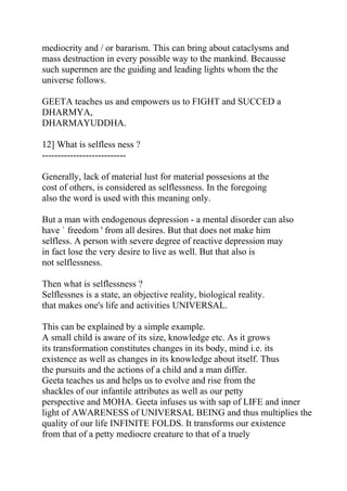 mediocrity and / or bararism. This can bring about cataclysms and
mass destruction in every possible way to the mankind. Becausse
such supermen are the guiding and leading lights whom the the
universe follows.

GEETA teaches us and empowers us to FIGHT and SUCCED a
DHARMYA,
DHARMAYUDDHA.

12] What is selfless ness ?
---------------------------

Generally, lack of material lust for material possesions at the
cost of others, is considered as selflessness. In the foregoing
also the word is used with this meaning only.

But a man with endogenous depression - a mental disorder can also
have ` freedom ' from all desires. But that does not make him
selfless. A person with severe degree of reactive depression may
in fact lose the very desire to live as well. But that also is
not selflessness.

Then what is selflessness ?
Selflessnes is a state, an objective reality, biological reality.
that makes one's life and activities UNIVERSAL.

This can be explained by a simple example.
A small child is aware of its size, knowledge etc. As it grows
its transformation constitutes changes in its body, mind i.e. its
existence as well as changes in its knowledge about itself. Thus
the pursuits and the actions of a child and a man differ.
Geeta teaches us and helps us to evolve and rise from the
shackles of our infantile attributes as well as our petty
perspective and MOHA. Geeta infuses us with sap of LIFE and inner
light of AWARENESS of UNIVERSAL BEING and thus multiplies the
quality of our life INFINITE FOLDS. It transforms our existence
from that of a petty mediocre creature to that of a truely
 