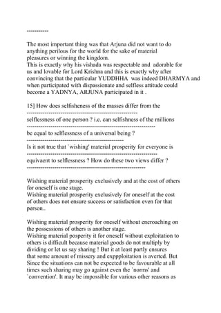 -----------

The most important thing was that Arjuna did not want to do
anything perilous for the world for the sake of material
pleasures or winning the kingdom.
This is exactly why his vishada was respectable and adorable for
us and lovable for Lord Krishna and this is exactly why after
convincing that the particular YUDDHHA was indeed DHARMYA and
when participated with dispassionate and selfless attitude could
become a YADNYA, ARJUNA participated in it .

15] How does selfisheness of the masses differ from the
--------------------------------------------------------
selflessness of one person ? i.e. can selfishness of the millions
-----------------------------------------------------------------
be equal to selflessness of a universal being ?
-------------------------------------------------
Is it not true that `wishing' material prosperity for everyone is
------------------------------------------------------------------
equivaent to selflessness ? How do these two views differ ?
------------------------------------------------------------

Wishing material prosperity exclusively and at the cost of others
for oneself is one stage.
Wishing material prosperity exclusively for oneself at the cost
of others does not ensure success or satisfaction even for that
person..

Wishing material prosperity for oneself without encroaching on
the possessions of others is another stage.
Wishing material posperity it for oneself without exploitation to
others is difficult because material goods do not multiply by
dividing or let us say sharing ! But it at least partly ensures
that some amount of missery and exppploitation is averted. But
Since the situations can not be expected to be favourable at all
times such sharing may go against even the `norms' and
`convention'. It may be impossible for various other reasons as
 
