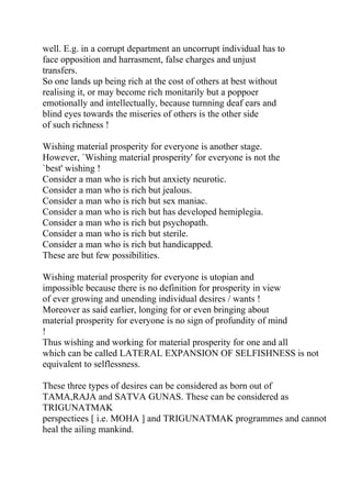 well. E.g. in a corrupt department an uncorrupt individual has to
face opposition and harrasment, false charges and unjust
transfers.
So one lands up being rich at the cost of others at best without
realising it, or may become rich monitarily but a poppoer
emotionally and intellectually, because turnning deaf ears and
blind eyes towards the miseries of others is the other side
of such richness !

Wishing material prosperity for everyone is another stage.
However, `Wishing material prosperity' for everyone is not the
`best' wishing !
Consider a man who is rich but anxiety neurotic.
Consider a man who is rich but jealous.
Consider a man who is rich but sex maniac.
Consider a man who is rich but has developed hemiplegia.
Consider a man who is rich but psychopath.
Consider a man who is rich but sterile.
Consider a man who is rich but handicapped.
These are but few possibilities.

Wishing material prosperity for everyone is utopian and
impossible because there is no definition for prosperity in view
of ever growing and unending individual desires / wants !
Moreover as said earlier, longing for or even bringing about
material prosperity for everyone is no sign of profundity of mind
!
Thus wishing and working for material prosperity for one and all
which can be called LATERAL EXPANSION OF SELFISHNESS is not
equivalent to selflessness.

These three types of desires can be considered as born out of
TAMA,RAJA and SATVA GUNAS. These can be considered as
TRIGUNATMAK
perspectiees [ i.e. MOHA ] and TRIGUNATMAK programmes and cannot
heal the ailing mankind.
 