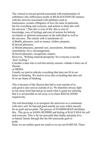 The vertical or inward growth associated with trasformation of
selfishness into selflessness results in REALIZATION OF oneness
with the universe associated with attributes such as
fearlessness, ecstatic effulgence of love for none in particular,
but for everything and everyone, and actions to share this with
the universe ! Thus this is core of life, this is core of
knowledge, core of feelings and core of actions for holistic
revolution or spiritual renaissance in the individual as well as
the universe. This entails with it satisfaction of :
a] Bodily pleasures, such as money, clothes, property,
b] Sexual pleasures,
c] Mental pleasures, parental care, associations, friendships,
consolations, love, encouragement,
d] Social pleasures, recognition, respect,
However, `Wishing material prosperity' for everyone is not the
`best' wishing !
Consider a man who is rich but anxiety neurots vishada is born out of
illusion
or MOHA.
Usually we tend to ridicule everything that does not fit in our
frame of thinking. We tend to rever also everything that does not
fit in our frame of thinking.

This is because of the illusion that bad is seen outside of us
and good is also seen as outside of us. We therefore always fight
to run away from bad and go to reach what is good not realizing
that it is not possible to run away or to chase BAD & GOOD
respectively.

The real knowledge is to recognize the unniverse as a continuum
with one's self. So bad and good outside are seen within oneself.
So no guilt and no pride. The process of NAMSMARAN facilitates
this. This gives us SAMA BUDDHI and feeling of KALYANA for self
and everyone. This is far too powerful than feeble and petty love
or hatred. Surely through this the life transcends guilt or
pride.
Sinec we are neither great nor small as we are not KARTAS, There
 