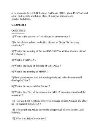 is no reason to have GUILT about PAPS and PRIDE about PUNYAS and
about past records and future plans of purity or impurity and
good or bad deeds.

CHAPTER 2

CONTENTS :
=========
1] What are the contents of this chapter in one sentence ?

2] Is this chapter related to the first chapter of Geeta ? Is there any
continuity ?

3] What is the meaning of the word SANKHYA YOGA which is title of
this chapter ?

4] What is VISHADA ?

5] What is the cause of the state of VISHADA ?

6] What is the meaning of MOHA ?

7] How could Arjuna who is knowledgeable and noble hearted could
develop MOHA ?

8] What is the nature of this disease ?

9] What is the effect of this disease viz. MOHA on an individual and the
mankind ?

10] How did Lord Krishna convey His message to help Arjuna [ and all of
us ] in overcoming MOHA ?

11] Why could not Arjuna accept the disapproval his decision by Lord
Krishna ?

12] What was Arjuna's response ?
 