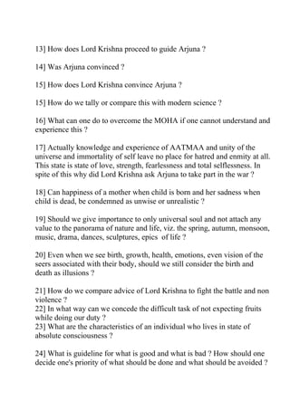 13] How does Lord Krishna proceed to guide Arjuna ?

14] Was Arjuna convinced ?

15] How does Lord Krishna convince Arjuna ?

15] How do we tally or compare this with modern science ?

16] What can one do to overcome the MOHA if one cannot understand and
experience this ?

17] Actually knowledge and experience of AATMAA and unity of the
universe and immortality of self leave no place for hatred and enmity at all.
This state is state of love, strength, fearlessness and total selflessness. In
spite of this why did Lord Krishna ask Arjuna to take part in the war ?

18] Can happiness of a mother when child is born and her sadness when
child is dead, be condemned as unwise or unrealistic ?

19] Should we give importance to only universal soul and not attach any
value to the panorama of nature and life, viz. the spring, autumn, monsoon,
music, drama, dances, sculptures, epics of life ?

20] Even when we see birth, growth, health, emotions, even vision of the
seers associated with their body, should we still consider the birth and
death as illusions ?

21] How do we compare advice of Lord Krishna to fight the battle and non
violence ?
22] In what way can we concede the difficult task of not expecting fruits
while doing our duty ?
23] What are the characteristics of an individual who lives in state of
absolute consciousness ?

24] What is guideline for what is good and what is bad ? How should one
decide one's priority of what should be done and what should be avoided ?
 