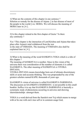 =====================================================
=====

1] What are the contents of this chapter in one sentence ?
Solution or remedy for the disease of Arjuna [ in fact disease of most of
the people in the world ] viz. MOHA. We will discuss the meaning of
MOHA later in [ 6 ] .
---------------------------------------------------------------

2] Is this chapter related to the first chapter of Geeta ? Is there
any continuity ?

Yes ! This chapter is the interaction of Lord Krishna and Arjuna that takes
place after Arjuna's total withdrawal from the war
in the state of VISHADA. The meaning of VISHADA also shall be
explained later in [ 4 ].
--------------------------------------------------------------

3] What is the meaning of the word SANKHYA YOGA which is a title of
this chapter ?
The meaning of SANKHYAA is number. Since in this vision of the
universe there was consideration of the number of elements it is called
SAANKHYA. The other meaning of SANKHYAA is VIVEKA
DNYANA.
VIVEKA DNYANA means knowledge born out of ultimate discretionary
skills or acute and accurate thinking. This was propounded by one of the
greatest scholars named KAPIL thousands of years ago.

SAANKHYA vision of universe is called SAANKHYA DARSHANA.
The discussion on SAANKHYA DARSHANA is not possible in this small
booklet. Suffice it to say that SAANKHYA DARSHANA is basically a
systematic study of phenomena occurring in universe and showing
interrelatoinships amongst them.

YOGA is a word derived from the Sanskrit root Yuj which means to merge
with or be one with one's true self or in common usage God,
 