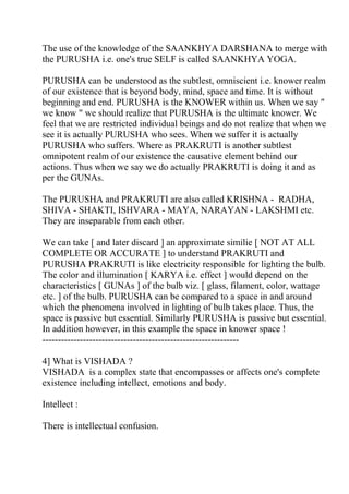 The use of the knowledge of the SAANKHYA DARSHANA to merge with
the PURUSHA i.e. one's true SELF is called SAANKHYA YOGA.

PURUSHA can be understood as the subtlest, omniscient i.e. knower realm
of our existence that is beyond body, mind, space and time. It is without
beginning and end. PURUSHA is the KNOWER within us. When we say "
we know " we should realize that PURUSHA is the ultimate knower. We
feel that we are restricted individual beings and do not realize that when we
see it is actually PURUSHA who sees. When we suffer it is actually
PURUSHA who suffers. Where as PRAKRUTI is another subtlest
omnipotent realm of our existence the causative element behind our
actions. Thus when we say we do actually PRAKRUTI is doing it and as
per the GUNAs.

The PURUSHA and PRAKRUTI are also called KRISHNA - RADHA,
SHIVA - SHAKTI, ISHVARA - MAYA, NARAYAN - LAKSHMI etc.
They are inseparable from each other.

We can take [ and later discard ] an approximate similie [ NOT AT ALL
COMPLETE OR ACCURATE ] to understand PRAKRUTI and
PURUSHA PRAKRUTI is like electricity responsible for lighting the bulb.
The color and illumination [ KARYA i.e. effect ] would depend on the
characteristics [ GUNAs ] of the bulb viz. [ glass, filament, color, wattage
etc. ] of the bulb. PURUSHA can be compared to a space in and around
which the phenomena involved in lighting of bulb takes place. Thus, the
space is passive but essential. Similarly PURUSHA is passive but essential.
In addition however, in this example the space in knower space !
---------------------------------------------------------------

4] What is VISHADA ?
VISHADA is a complex state that encompasses or affects one's complete
existence including intellect, emotions and body.

Intellect :

There is intellectual confusion.
 