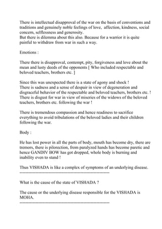 There is intellectual disapproval of the war on the basis of conventions and
traditions and genuinely noble feelings of love, affection, kindness, social
concern, selflessness and generosity.
But there is dilemma about this also. Because for a warrior it is quite
painful to withdraw from war in such a way.

Emotions :

There there is disapproval, contempt, pity, forgiveness and love about the
mean and lusty deeds of the opponents [ Who included respectable and
beloved teachers, brothers etc. ]

Since this was unexpected there is a state of agony and shock !
There is sadness and a sense of despair in view of degeneration and
disgraceful behavior of the respectable and beloved teachers, brothers etc. !
There is disgust for war in view of miseries of the widows of the beloved
teachers, brothers etc. following the war !

There is tremendous compassion and hence readiness to sacrifice
everything to avoid tribulations of the beloved ladies and their children
following the war.

Body :

He has lost power in all the parts of body, mouth has become dry, there are
tremors, there is pilorection, from paralyzed hands has become paretic and
hence GANDIV BOW has got dropped, whole body is burning and
inability even to stand !

Thus VISHADA is like a complex of symptoms of an underlying disease.
--------------------------------------------------------------

What is the cause of the state of VISHADA ?

The cause or the underlying disease responsible for the VISHADA is
MOHA.
--------------------------------------------------------------
 