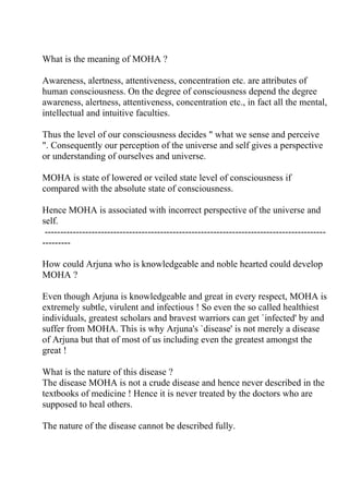 What is the meaning of MOHA ?

Awareness, alertness, attentiveness, concentration etc. are attributes of
human consciousness. On the degree of consciousness depend the degree
awareness, alertness, attentiveness, concentration etc., in fact all the mental,
intellectual and intuitive faculties.

Thus the level of our consciousness decides " what we sense and perceive
". Consequently our perception of the universe and self gives a perspective
or understanding of ourselves and universe.

MOHA is state of lowered or veiled state level of consciousness if
compared with the absolute state of consciousness.

Hence MOHA is associated with incorrect perspective of the universe and
self.
 ------------------------------------------------------------------------------------------
---------

How could Arjuna who is knowledgeable and noble hearted could develop
MOHA ?

Even though Arjuna is knowledgeable and great in every respect, MOHA is
extremely subtle, virulent and infectious ! So even the so called healthiest
individuals, greatest scholars and bravest warriors can get `infected' by and
suffer from MOHA. This is why Arjuna's `disease' is not merely a disease
of Arjuna but that of most of us including even the greatest amongst the
great !

What is the nature of this disease ?
The disease MOHA is not a crude disease and hence never described in the
textbooks of medicine ! Hence it is never treated by the doctors who are
supposed to heal others.

The nature of the disease cannot be described fully.
 