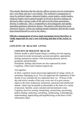 This clearly illustrates that the adverse effects of stress are not restricted to
one’s own body and one’s own family. The ineffective management of
stress by political leaders, industrial leaders, union leaders, media leaders,
religious leaders and in general people involved in decision making can
adversely affect various walks of life and even the future generations
directly or indirectly. This is comparable to most dangerous and rapidly
spreading pandemic infectious disease. The patient suffering from such
infectious disease, if does not undergo proper treatment, then he/she would
harm himself/herself as well as the others.

Effective management of stress [and conceptual stress] therefore, is
vitally important for one’s own well being and that of the society as
well

CONCEPTS OF HEALTHY LIVING

      CONCEPT OF HOLISTIC HEALTH
      Holistic health in adult human beings is nothing else but ongoing
      movement towards increasingly accurate perception, appropriate
      feelings and precise actions, with increasing pleasure, power,
      prosperity and profundity.
      Perception, feelings and actions are also expressed by terms
      Cognition, Affect and Conation respectively.
      A] Cognition
      In short, cognition means processing [appraisal] of a huge variety of
      sensations impinging on us. You can appreciate the importance of this
      faculty if you consider the two important facts viz. 24 hours of the
      day and twelve months of the year, every one of us gets sensory
      inputs in the form of physical, instinctual, emotional and intellectual
      stimuli, which may be painful or pleasurable in the form of a variety
      of personal, familial, social, national and international events.
      Cognition involves sensing, interpreting, memorizing, questioning,
      pattern finding, analyzing, correlating, synthesizing, contemplating,
      understanding, appreciating and hypothesizing on the basis of this
      information input.
 