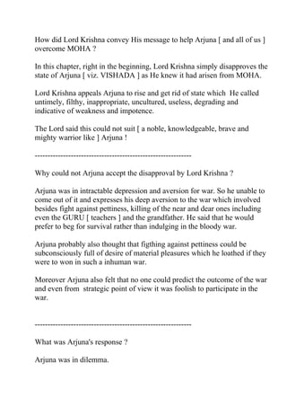 How did Lord Krishna convey His message to help Arjuna [ and all of us ]
overcome MOHA ?

In this chapter, right in the beginning, Lord Krishna simply disapproves the
state of Arjuna [ viz. VISHADA ] as He knew it had arisen from MOHA.

Lord Krishna appeals Arjuna to rise and get rid of state which He called
untimely, filthy, inappropriate, uncultured, useless, degrading and
indicative of weakness and impotence.

The Lord said this could not suit [ a noble, knowledgeable, brave and
mighty warrior like ] Arjuna !

-------------------------------------------------------------

Why could not Arjuna accept the disapproval by Lord Krishna ?

Arjuna was in intractable depression and aversion for war. So he unable to
come out of it and expresses his deep aversion to the war which involved
besides fight against pettiness, killing of the near and dear ones including
even the GURU [ teachers ] and the grandfather. He said that he would
prefer to beg for survival rather than indulging in the bloody war.

Arjuna probably also thought that figthing against pettiness could be
subconsciously full of desire of material pleasures which he loathed if they
were to won in such a inhuman war.

Moreover Arjuna also felt that no one could predict the outcome of the war
and even from strategic point of view it was foolish to participate in the
war.


-------------------------------------------------------------

What was Arjuna's response ?

Arjuna was in dilemma.
 