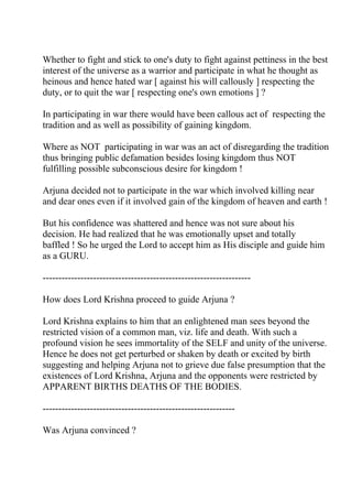 Whether to fight and stick to one's duty to fight against pettiness in the best
interest of the universe as a warrior and participate in what he thought as
heinous and hence hated war [ against his will callously ] respecting the
duty, or to quit the war [ respecting one's own emotions ] ?

In participating in war there would have been callous act of respecting the
tradition and as well as possibility of gaining kingdom.

Where as NOT participating in war was an act of disregarding the tradition
thus bringing public defamation besides losing kingdom thus NOT
fulfilling possible subconscious desire for kingdom !

Arjuna decided not to participate in the war which involved killing near
and dear ones even if it involved gain of the kingdom of heaven and earth !

But his confidence was shattered and hence was not sure about his
decision. He had realized that he was emotionally upset and totally
baffled ! So he urged the Lord to accept him as His disciple and guide him
as a GURU.

------------------------------------------------------------------

How does Lord Krishna proceed to guide Arjuna ?

Lord Krishna explains to him that an enlightened man sees beyond the
restricted vision of a common man, viz. life and death. With such a
profound vision he sees immortality of the SELF and unity of the universe.
Hence he does not get perturbed or shaken by death or excited by birth
suggesting and helping Arjuna not to grieve due false presumption that the
existences of Lord Krishna, Arjuna and the opponents were restricted by
APPARENT BIRTHS DEATHS OF THE BODIES.

-------------------------------------------------------------

Was Arjuna convinced ?
 