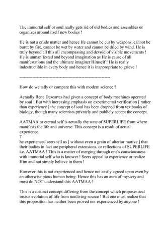 The immortal self or soul really gets rid of old bodies and assembles or
organizes around itself new bodies !

He is not a crude matter and hence He cannot be cut by weapons, cannot be
burnt by fire, cannot be wet by water and cannot be dried by wind. He is
truly beyond all this all encompassing and devoid of visible movements !
He is unmanifested and beyond imagination as He is cause of all
manifestations and the ultimate imaginer Himself ! He is really
indestructible in every body and hence it is inappropriate to grieve !

---------------------------------------------------------------

How do we tally or compare this with modern science ?

Actually Rene Descartes had given a concept of body machines operated
by soul ! But with increasing emphasis on experimental verification [ rather
than experience ] the concept of soul has been dropped from textbooks of
biology, though many scientists privately and publicly accept the concept.

AATMAA or eternal self is actually the state of SUPERLIFE from where
manifests the life and universe. This concept is a result of actual
experience.
T
he experienced seers tell us [ without even a grain of ulterior motive ] that
their bodies in fact are peripheral extensions, or reflections of SUPERLIFE
i.e. AATMAA ! This is a matter of merging through one's consciousness
with immortal self who is knower ! Seers appeal to experience or realize
Him and not simply believe in them !

However this is not experienced and hence not easily agreed upon even by
an otherwise pious human being. Hence this has an aura of mystery and
most do NOT understand this AATMAA !

This is a distinct concept differing from the concept which proposes and
insists evolution of life from nonliving source ! But one must realize that
this proposition has neither been proved nor experienced by anyone !
 