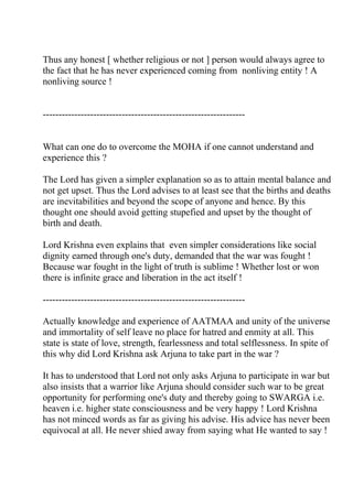 Thus any honest [ whether religious or not ] person would always agree to
the fact that he has never experienced coming from nonliving entity ! A
nonliving source !


----------------------------------------------------------------


What can one do to overcome the MOHA if one cannot understand and
experience this ?

The Lord has given a simpler explanation so as to attain mental balance and
not get upset. Thus the Lord advises to at least see that the births and deaths
are inevitabilities and beyond the scope of anyone and hence. By this
thought one should avoid getting stupefied and upset by the thought of
birth and death.

Lord Krishna even explains that even simpler considerations like social
dignity earned through one's duty, demanded that the war was fought !
Because war fought in the light of truth is sublime ! Whether lost or won
there is infinite grace and liberation in the act itself !

----------------------------------------------------------------

Actually knowledge and experience of AATMAA and unity of the universe
and immortality of self leave no place for hatred and enmity at all. This
state is state of love, strength, fearlessness and total selflessness. In spite of
this why did Lord Krishna ask Arjuna to take part in the war ?

It has to understood that Lord not only asks Arjuna to participate in war but
also insists that a warrior like Arjuna should consider such war to be great
opportunity for performing one's duty and thereby going to SWARGA i.e.
heaven i.e. higher state consciousness and be very happy ! Lord Krishna
has not minced words as far as giving his advise. His advice has never been
equivocal at all. He never shied away from saying what He wanted to say !
 