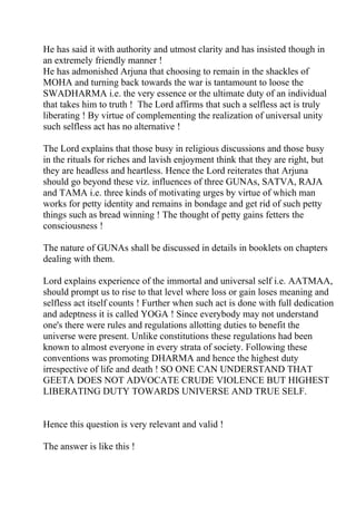 He has said it with authority and utmost clarity and has insisted though in
an extremely friendly manner !
He has admonished Arjuna that choosing to remain in the shackles of
MOHA and turning back towards the war is tantamount to loose the
SWADHARMA i.e. the very essence or the ultimate duty of an individual
that takes him to truth ! The Lord affirms that such a selfless act is truly
liberating ! By virtue of complementing the realization of universal unity
such selfless act has no alternative !

The Lord explains that those busy in religious discussions and those busy
in the rituals for riches and lavish enjoyment think that they are right, but
they are headless and heartless. Hence the Lord reiterates that Arjuna
should go beyond these viz. influences of three GUNAs, SATVA, RAJA
and TAMA i.e. three kinds of motivating urges by virtue of which man
works for petty identity and remains in bondage and get rid of such petty
things such as bread winning ! The thought of petty gains fetters the
consciousness !

The nature of GUNAs shall be discussed in details in booklets on chapters
dealing with them.

Lord explains experience of the immortal and universal self i.e. AATMAA,
should prompt us to rise to that level where loss or gain loses meaning and
selfless act itself counts ! Further when such act is done with full dedication
and adeptness it is called YOGA ! Since everybody may not understand
one's there were rules and regulations allotting duties to benefit the
universe were present. Unlike constitutions these regulations had been
known to almost everyone in every strata of society. Following these
conventions was promoting DHARMA and hence the highest duty
irrespective of life and death ! SO ONE CAN UNDERSTAND THAT
GEETA DOES NOT ADVOCATE CRUDE VIOLENCE BUT HIGHEST
LIBERATING DUTY TOWARDS UNIVERSE AND TRUE SELF.


Hence this question is very relevant and valid !

The answer is like this !
 