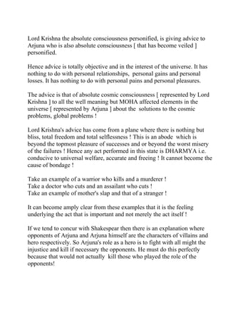 Lord Krishna the absolute consciousness personified, is giving advice to
Arjuna who is also absolute consciousness [ that has become veiled ]
personified.

Hence advice is totally objective and in the interest of the universe. It has
nothing to do with personal relationships, personal gains and personal
losses. It has nothing to do with personal pains and personal pleasures.

The advice is that of absolute cosmic consciousness [ represented by Lord
Krishna ] to all the well meaning but MOHA affected elements in the
universe [ represented by Arjuna ] about the solutions to the cosmic
problems, global problems !

Lord Krishna's advice has come from a plane where there is nothing but
bliss, total freedom and total selflessness ! This is an abode which is
beyond the topmost pleasure of successes and or beyond the worst misery
of the failures ! Hence any act performed in this state is DHARMYA i.e.
conducive to universal welfare, accurate and freeing ! It cannot become the
cause of bondage !

Take an example of a warrior who kills and a murderer !
Take a doctor who cuts and an assailant who cuts !
Take an example of mother's slap and that of a stranger !

It can become amply clear from these examples that it is the feeling
underlying the act that is important and not merely the act itself !

If we tend to concur with Shakespear then there is an explanation where
opponents of Arjuna and Arjuna himself are the characters of villains and
hero respectively. So Arjuna's role as a hero is to fight with all might the
injustice and kill if necessary the opponents. He must do this perfectly
because that would not actually kill those who played the role of the
opponents!
 