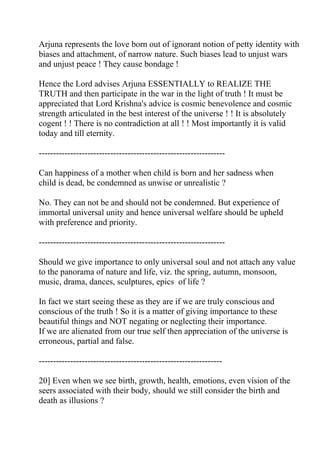 Arjuna represents the love born out of ignorant notion of petty identity with
biases and attachment, of narrow nature. Such biases lead to unjust wars
and unjust peace ! They cause bondage !

Hence the Lord advises Arjuna ESSENTIALLY to REALIZE THE
TRUTH and then participate in the war in the light of truth ! It must be
appreciated that Lord Krishna's advice is cosmic benevolence and cosmic
strength articulated in the best interest of the universe ! ! It is absolutely
cogent ! ! There is no contradiction at all ! ! Most importantly it is valid
today and till eternity.

-----------------------------------------------------------------

Can happiness of a mother when child is born and her sadness when
child is dead, be condemned as unwise or unrealistic ?

No. They can not be and should not be condemned. But experience of
immortal universal unity and hence universal welfare should be upheld
with preference and priority.

-----------------------------------------------------------------

Should we give importance to only universal soul and not attach any value
to the panorama of nature and life, viz. the spring, autumn, monsoon,
music, drama, dances, sculptures, epics of life ?

In fact we start seeing these as they are if we are truly conscious and
conscious of the truth ! So it is a matter of giving importance to these
beautiful things and NOT negating or neglecting their importance.
If we are alienated from our true self then appreciation of the universe is
erroneous, partial and false.

----------------------------------------------------------------

20] Even when we see birth, growth, health, emotions, even vision of the
seers associated with their body, should we still consider the birth and
death as illusions ?
 