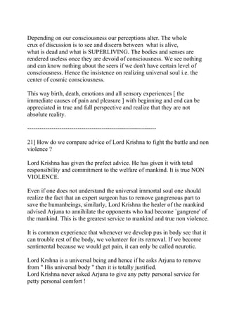Depending on our consciousness our perceptions alter. The whole
crux of discussion is to see and discern between what is alive,
what is dead and what is SUPERLIVING. The bodies and senses are
rendered useless once they are devoid of consciousness. We see nothing
and can know nothing about the seers if we don't have certain level of
consciousness. Hence the insistence on realizing universal soul i.e. the
center of cosmic consciousness.

This way birth, death, emotions and all sensory experiences [ the
immediate causes of pain and pleasure ] with beginning and end can be
appreciated in true and full perspective and realize that they are not
absolute reality.

----------------------------------------------------------------

21] How do we compare advice of Lord Krishna to fight the battle and non
violence ?

Lord Krishna has given the prefect advice. He has given it with total
responsibility and commitment to the welfare of mankind. It is true NON
VIOLENCE.

Even if one does not understand the universal immortal soul one should
realize the fact that an expert surgeon has to remove gangrenous part to
save the humanbeings, similarly, Lord Krishna the healer of the mankind
advised Arjuna to annihilate the opponents who had become `gangrene' of
the mankind. This is the greatest service to mankind and true non violence.

It is common experience that whenever we develop pus in body see that it
can trouble rest of the body, we volunteer for its removal. If we become
sentimental because we would get pain, it can only be called neurotic.

Lord Krshna is a universal being and hence if he asks Arjuna to remove
from " His universal body " then it is totally justified.
Lord Krishna never asked Arjuna to give any petty personal service for
petty personal comfort !
 