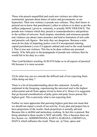 Those who preach unqualified and crash non violence are either too
sentimental, ignorant about duties of rulers and governments, or are
hypocrites. Their non violence is pseudo non violence. They don't know or
pretend not to know that punishment [ either to reform or to deter as per the
selfless judgement ] given to criminals, is actually NON VIOLENCE. The
pseudo non violence which they preach is counterproductive and perilous
to the welfare of universe. Such utopian, unrealistic and erroneous pseudo
non violence can attract some neurotics and lead to formation of sick cults
and parasitic cult figures. But truly they are dangerous. Because a ruler
must do his duty of imparting justice even if it incorporated ordering
capital punishment [ even if it appears unkind and cruel to the weak hearted
]. That is true non violence. This has to be done without any personal
enmity. If he falls prey to the propaganda of pseudo non violence then he
would fail in his duty as a ruler.

Thus Lord Krishna's teaching ALWAYS helps us in all aspects of practical
life because it is most accurate.

---------------------------------------------------------------

22] In what way can we concede the difficult task of not expecting fruits
while doing our duty ?

There is a lot of misunderstanding about this statement. Actually as
explained in the foregoing, experiencing the universal soul is the highest
achievement and all fruits appear trivial in front of it. Hence it is suggested
that go beyond considerations of petty gains and petty losses pursue this
highest goal. This is precisely what is not expecting fruit.

Further we must appreciate that pursuing highest goal does not mean that
we should not expect a result of our activity. Every plan and project has to
have projections of the results. Such projections is actually advised.
Because this is skillful and meticulous working. In fact this is praised. But
being attached to these results is NOT advisable. This is because there are
five factors viz. ADHISHTHANA, KARTA, KARANA, CHESHTAA,
DAIVA which influence the result. These are a] Time, space and
 