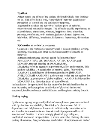 2] Affect
     Affect means the effect of the variety of stimuli which, may impinge
     on us. The affect is in a way, “sandwiched” between cognition or
     perception of stimuli and the conation or response.
     In general it involves the activity of various parts of nervous,
     endocrine and metabolic changes. The affect is usually experienced as
     a] confidence, enthusiasm, pleasure, happiness, love, attraction,
     patience, comfort etc. or b] sadness, jealousy, hatred, depression,
     inhibition, diffidence, loneliness, listlessness, impatience, discomfort
     etc.
      3] Conation or action i.e. response
      Conation is the response of an individual. This can speaking, writing,
      listening, watching, and other interactions usually referred to as
      behavior.
      In traditional parlance this was called fulfillment of four
      PURUSHARTHAs, viz. DHARMA, ARTHA, KAAMA and
      MOKSHA through practice of SWADHARMA.
      DHARMA refers to accuracy in perception, affect and conation. This
      leads to ARTHA i. e. acquisition of material gains, followed by
      KAAMA i. e. satisfaction of the mundane desires [DHARMA
      AVIRUDDHAH KAAMAH i. e. the desires which are not against the
      DHARMA i.e. principles of global welfare.]. KAAMA is followed by
      MOKASHA i. e. liberation from all sort of bonds.
In short it must be appreciated that for most of us holistic health refers to
ever increasing and appropriate satisfaction of physical, instinctual,
emotional, intellectual needs and fulfillment and happiness arising from it.

Healthy Aging

By the word ageing we generally think of an unpleasant process associated
with dysfunction and disability. We think of a phenomenon full of
dependence and helplessness. It seems to indicate only cumulative wear
and tear due to micro insults and time dependent programmed loss of
structure and function. It seems to imply physical, psychological,
intellectual and social incapacitation. It seems to involve choking of charm,
routing of romance, decay of dreams, annihilation of aspirations and end of
 