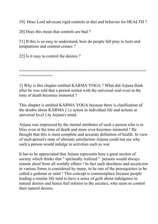 19] Does Lord advocate rigid controls in diet and behavior for HEALTH ?

20] Does this mean that controls are bad ?

21] If this is so easy to understand, how do people fall pray to lusts and
temptations and commit crimes ?

22] Is it easy to control the desires ?


=====================================================
==============

1] Why is this chapter entitled KARMA YOGA ? What did Arjuna think
after he was told that a person united with the universal soul even at the
time of death becomes immortal ?

This chapter is entitled KARMA YOGA because there is clarification of
the doubts about KARMA [ i.e action in individual life and actions at
universal level ] in Arjuna's mind.

Arjuna was impressed by the mental attributes of such a person who is in
bliss even at the time of death and more over becomes immortal ! He
thought that this is most complete and accurate definition of health. In view
of such person's state of ultimate satisfaction Arjuna could not see why
such a person would indulge in activities such as war.

It has to be appreciated that Arjuna represents here a great section of
society which thinks that " spiritually realized " persons would always
remain aloof from all worldly affairs ! In fact such aloofness and asceticism
in various forms is considered by many, to be one of the prerequisites to be
called a godman or saint ! This concept is commonplace because people
leading a routine life tend to have a sense of guilt about indulgence in
natural desires and hence feel inferior to the ascetics, who seem to control
their natural desires.
 