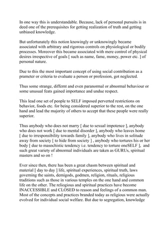 In one way this is understandable. Because, lack of personal pursuits is in
deed one of the prerequisites for getting realization of truth and getting
unbiased knowledge.

But unfortunately this notion knowingly or unknowingly became
associated with arbitrary and rigorous controls on physiological or bodily
processes. Moreover this became associated with mere control of physical
desires irrespective of goals [ such as name, fame, money, power etc. ] of
personal nature.

Due to this the most important concept of using social contribution as a
prameter or criteria to evaluate a person or profession, got neglected.

Thus some strange, differnt and even paranormal or abnormal behaviour or
some unusual feats gained importance and undue respect.

This lead one set of people to SELF imposed perverted restrictions on
behavior, foods etc. for being considered superior to the rest, on the one
hand and lead the majority of others to accept that these people were really
superior.

Thus anybody who does not marry [ due to sexual impotence ], anybody
who does not work [ due to mental disorder ], anybody who leaves home
[ due to irresponsibility towards family ], anybody who lives in solitude
away from society [ to hide from society ] , anybody who tortures his or her
body [ due to masochistic tendency i.e. tendency to torture oneSELF ], and
such great variety of abnormal individuals are taken as GURUs, spiritual
masters and so on !

Ever since then, there has been a great chasm between spiritual and
material [ day to day ] life, spiritual experiences, spiritual truth, laws
governing the saints, demigods, godmen, religion, rituals, religious
traditions such as those in various temples on the one hand and common
life on the other. The reliogious and spiritual practices have become
INACCESSIBLE and CLOSED to reason and feelings of a common man.
Most of the concepts and practices branded today as religious were actually
evolved for individual social welfare. But due to segregation, knowledge
 