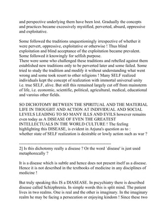 and perspective underlying them have been lost. Gradually the concepts
and practices became excessively mystified, perverted, absurd, oppressive
and exploitative.

Some followed the traditions unquestioningly irrespective of whether it
were pervert, oppressive, exploitative or otherwise ! Thus blind
exploitation and blind acceptance of the exploitation became prevalent.
Some followed it knowingly for selfish purpose.
There were some who challenged these traditions and rebelled against them
established new traditions only to be perverted later and some failed. Some
tried to study the tradition and modify it without understanding what went
wrong and some took resort to other religions ! Many SELF realized
individuals kept the concept of realization with immortal universal unity
i.e. true SELF, alive. But still this remained largely cut off from mainsterm
of life, i.e. economic, scientific, political, agricultural, medical, educational
and varoius other fields.

SO DICHOTOMY BETWEEN THE SPIRITUAL AND THE MATERIAL
LIFE IN THOUGHT AND ACTION AT INDIVIDUAL AND SOCIAL
LEVELS LEADING TO SO MANY ILLS AND EVILS however remains
even today as A DISEASE OF EVEN THE GREATEST
INTELLECTUALS IN THE WORLD CULTURE ! The feeling
highlighting this DISEASE, is evident in Arjuna's question as to :
whether state of SELF realization is desirable or lowly action such as war ?

-----------------------------------------------------------------
2] Is this dichotomy really a disease ? Or the word `disease' is just used
metaphorecally ?

It is a disease which is subtle and hence does not present itself as a disease.
Hence it is not described in the textbooks of medicine in any disciplines of
medicine !

But truly speaking this IS a DIASEASE. In pscychiatry there is described
disease called Schizphrenia. In simple words this is split mind. The patient
lives in two realms. One is real and the other is imaginary. In the imaginary
realm he may be facing a persecution or enjoying kindom ! Since these two
 