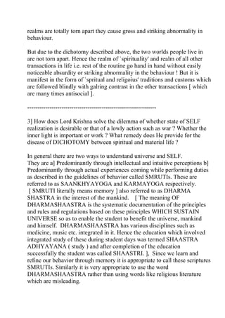 realms are totally torn apart they cause gross and striking abnormality in
behaviour.

But due to the dichotomy described above, the two worlds people live in
are not torn apart. Hence the realm of `spirituality' and realm of all other
transactions in life i.e. rest of the routine go hand in hand without easily
noticeable absurdity or striking abnormality in the behaviour ! But it is
manifest in the form of `spritual and religoius' traditions and customs which
are followed blindly with galring contrast in the other transactions [ which
are many times antisocial ].

----------------------------------------------------------------

3] How does Lord Krishna solve the dilemma of whether state of SELF
realization is desirable or that of a lowly action such as war ? Whether the
inner light is important or work ? What remedy does He provide for the
disease of DICHOTOMY between spiritual and material life ?

In general there are two ways to understand universe and SELF.
They are a] Predominantly through intellectual and intuitive perceptions b]
Predominantly through actual experiences coming while performing duties
as described in the guidelines of behavior called SMRUTIs. These are
referred to as SAANKHYAYOGA and KARMAYOGA respectively.
 [ SMRUTI literally means memory ] also referred to as DHARMA
SHASTRA in the interest of the mankind. [ The meaning OF
DHARMASHAASTRA is the systematic documentation of the principles
and rules and regulations based on these principles WHICH SUSTAIN
UNIVERSE so as to enable the student to benefit the universe, mankind
and himself. DHARMASHAASTRA has various disciplines such as
medicine, music etc. integrated in it. Hence the education which involved
integrated study of these during student days was termed SHAASTRA
ADHYAYANA ( study ) and after completion of the education
successfully the student was called SHAASTRI. ], Since we learn and
refine our behavior through memory it is appropriate to call these scriptures
SMRUTIs. Similarly it is very appropriate to use the word
DHARMASHAASTRA rather than using words like religious literature
which are misleading.
 