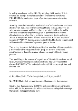 In reality nobody can realize SELF by simpling NOT woring. This is
because not a single moment is devoid of action in the universe as
PRAKRUTI the omnipotent cause of actions encompasses the entire
universe.

Arbitrary control of senses has no dimension of universality and hence can
still leave an individual petty in his thoughts and feelings. However he,
who pursues universal welfare i.e. directs his mind and lets the bodily
activities and sensory experiences go on as per the situation without
allowing them to affect him is perfectly correct and free in real sense.
Action is inseparable part of life and hence action in the best interest of
universe [ YADNYA ] as is depicted in the SMRUITs should be performed
without consideration to one's personal gains or losses.

This is very important for bringing spiritual or so called religous principles
[ if necessary after scrupulous study, grasp the essence therein and
modifications in them if when and where ever required ] in day to day
practice.

This would begin the process of resynthesis of life at individual and social
levels, thus rejuvenating it simultaneously and help us overcome the
disease DICHOTOMY in individual and social life between spiritual and
material life.

------------------------------------------------------------------

4] Should the SMRUTIs be brought in force ? If yes, which ?

No. SMRUTIs in their present form should not come in force at once.

It is true that there are many SMRUTIs and most of them are difficult to
relate with, in the present social milieue and hence making choice amongst
them is also not apprpriate and easy.
 