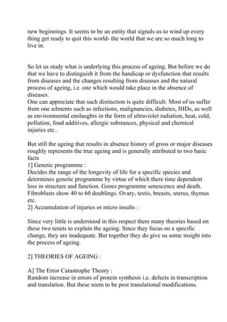 new beginnings. It seems to be an entity that signals us to wind up every
thing get ready to quit this world- the world that we are so much long to
live in.


So let us study what is underlying this process of ageing. But before we do
that we have to distinguish it from the handicap or dysfunction that results
from diseases and the changes resulting from diseases and the natural
process of ageing, i.e. one which would take place in the absence of
diseases.
One can appreciate that such distinction is quite difficult. Most of us suffer
from one ailments such as infections, malignancies, diabetes, IHDs, as well
as environmental onslaughts in the form of ultraviolet radiation, heat, cold,
pollution, food additives, allergic substances, physical and chemical
injuries etc..

But still the ageing that results in absence history of gross or major diseases
roughly represents the true ageing and is generally attributed to two basic
facts
1] Genetic programme :
Decides the range of the longevity of life for a specific species and
determines genetic programme by virtue of which there time dependent
loss in structure and function. Genes programme senescence and death.
Fibroblasts show 40 to 60 doublings. Ovary, testis, breasts, uterus, thymus
etc.
2] Accumulation of injuries or micro insults :

Since very little is understood in this respect there many theories based on
these two tenets to explain the ageing. Since they focus on a specific
change, they are inadequate. But together they do give us some insight into
the process of ageing.

2] THEORIES OF AGEING :

A] The Error Catastrophe Theory :
Random increase in errors of protein synthesis i.e. defects in transcription
and translation. But these seem to be post translational modifications.
 