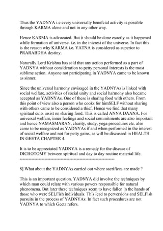 Thus the YADNYA i.e every universally benefcial activity is possible
through KARMA alone and not in any other way.

Hence KARMA is advocated. But it should be done exactly as it happened
while formation of universe. i.e. in the interest of the universe. In fact this
is the reason why KARMA i.e. YATNA is considered as superior to
PRARABDHA destiny.

Naturally Lord Krishna has said that any action performed as a part of
YADNYA without consideration to petty personal interests is the most
sublime action. Anyone not participating in YADNYA came to be known
as sinner.

Since the universal harmony envisaged in the YADNYAs is linked with
social welfare, activities of social unity and social harmony also became
accepted as YADNYAs. One of these is sharing food with others. From
this point of view also a person who cooks for himSELF without sharing
with others came to be considered a thief. Hence we find that many
spiritual cults insist on sharing food. This is called ANNA DAANA. For
universal welfare, inner feelings and social commitments are also important
and hence NAMASMARAN, charity, study, yoga procedures etc. also
came to be recognized as YADNYAs if and when performed in the interest
of social welfare and not for petty gains, as will be discussed in HEALTH
IN GEETA CHAPTER 4.

It is to be appreciated YADNYA is a remedy for the disease of
DICHOTOMY between spiritual and day to day routine material life.
-----------------------------------------------------------------

8] What about the YADNYAs carried out where sacrifices are made ?

This is an important question. YADNYA did involve the techniques by
which man could relate with various powers responsible for natural
phenomena. But later these techniques seem to have fallen in the hands of
those who were SELFish individuals. This lead to perversions and SELFish
pursuits in the process of YADNYAs. In fact such procedures are not
YADNYA to which Geeta refers.
 