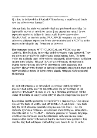 -----------------------------------------------------------------
9] Is it to be believed that PRAJAPATI performed a sacrifice and that is
how the universe was formed ?

I do not think that their was an individual and performed a sacrifice [ as
depicted in movies or television serials ] and created universe. I do not
expect the readers to believe in that as well. But we can concive
PRAJAAPATI as timeless entity. PRAJAPATI represents the source of
universe a different expression for the universal soul and YADNYA as the
processes involved in the `formation' of universe.

The characters in many MYTHOLOGICAL and VEDIC texts are
symbolic. The first hand knowledge and the concepts were destroyed. They
are almost not available in their original unadulterated form. The texts
which are available seem to be written subequently either without sufficient
insight in the original SHAASTRAs or describe many phenomena in
cryptic manner posing dificulty in interpreting them accurately and
cogently. However the human or demonic characters appearing in them and
many absurdities found in them seem to clearly represent various natural
phenomena.

------------------------------------------------------------------

10] Is it not unrealistic or far fetched to consider that the primitive
ancestors had highly evolved concepts about the development of the
universe ? PRAJAPATI could as well be a primitive expression for the
leader of the tribe or simply some entity in charge of reproductive power.

To consider that the ancestors were primitive is preposterous. One should
consider the feats of VEDIC and MYTHOLOGICAL times. These feats
defy the most advanced scientific imagination even today. Thus the
elaborate ayurvedic remedies, astronomical and astrological calculations,
concepts such as KUNDALINI, elaborate grammar of Sanskrit language,
temple architectures and even the intricacies in the cuisine are some
examples that disprove the notion that the ancestors were primitive. It is
true that they had a different methodology and hence do not fit in the
 