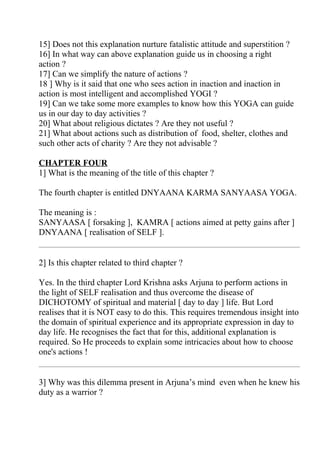 15] Does not this explanation nurture fatalistic attitude and superstition ?
16] In what way can above explanation guide us in choosing a right
action ?
17] Can we simplify the nature of actions ?
18 ] Why is it said that one who sees action in inaction and inaction in
action is most intelligent and accomplished YOGI ?
19] Can we take some more examples to know how this YOGA can guide
us in our day to day activities ?
20] What about religious dictates ? Are they not useful ?
21] What about actions such as distribution of food, shelter, clothes and
such other acts of charity ? Are they not advisable ?

CHAPTER FOUR
1] What is the meaning of the title of this chapter ?

The fourth chapter is entitled DNYAANA KARMA SANYAASA YOGA.

The meaning is :
SANYAASA [ forsaking ], KAMRA [ actions aimed at petty gains after ]
DNYAANA [ realisation of SELF ].


2] Is this chapter related to third chapter ?

Yes. In the third chapter Lord Krishna asks Arjuna to perform actions in
the light of SELF realisation and thus overcome the disease of
DICHOTOMY of spiritual and material [ day to day ] life. But Lord
realises that it is NOT easy to do this. This requires tremendous insight into
the domain of spiritual experience and its appropriate expression in day to
day life. He recognises the fact that for this, additional explanation is
required. So He proceeds to explain some intricacies about how to choose
one's actions !


3] Why was this dilemma present in Arjuna’s mind even when he knew his
duty as a warrior ?
 
