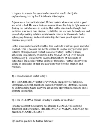 It is good to answer this question because that would clarify the
explanations given by Lord Krishna in this chapter.

Arjuna was a learned individual. He had certain ideas about what is good
and what is bad. He knew that as a warrior it was his duty to fight wars and
destroy the evil elements in society. But in this situation he thought that
medicine was worst than disease. He felt that the war was far too brutal and
instead of providing solution would create misery for thousands. So his
upbringing, learning and constitution together were posed against his
personal judgement.

In this situation he found himself at loss to decide what was good and what
was bad. This is because the merits seemed to involve only personal gains
in terms of kingdom and respect in case of victory. Further it meant
adherence to regulatory principles in the SHAASTRAs [ Even though
mechanically ] . But demerits involved tribulations of thousands of
individuals and death or rather killing of thousands. Further this involved
killing of thousands of near and dear ones who were his teachers and
relatives.


4] Is this discussion useful today ?

This is EXTREMELY useful for everybody irrespective of religious,
ideological, regional, racial and such other superficial identities. Because
by understanding Geeta everyone can choose appropriate actions to one’s
ultimate satisfaction.


5] Is the DILEMMA present in today’s society as was then ?

In today's context the dilemma has attained EVEN MORE alarming
dimension and seriousness. THE DILEMMA of MAKING CHOICES has
become a MAJOR DISEASE !
-

6] Can this question be further defined ?
 
