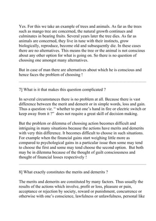 Yes. For this we take an example of trees and animals. As far as the trees
such as mango tree are concerned, the natural growth continues and
culminates in bearing fruits. Several years later the tree dies. As far as
animals are concerned, they live in tune with their instincts, grow
biologically, reproduce, become old and subsequently die. In these cases
there are no alternatives. This means the tree or the animal is not conscious
about any other option for what is going on. So there is no question of
choosing one amongst many alternatives.

But in case of man there are alternatives about which he is conscious and
hence faces the problem of choosing !


7] What is it that makes this question complicated ?

In several circumstances there is no problem at all. Because there is vast
difference between the merit and demerit or in simple words, loss and gain.
Thus a question viz. “ whether to put one’s hand in fire or electric switch or
keep away from it ?” does not require a great skill of decision making.

But the problem or dilemma of choosing action becomes difficult and
intriguing in many situations because the actions have merits and demerits
with very thin difference. It becomes difficult to choose in such situations.
For example when the financial gains start weighing little more as
compared to psychological gains in a particular issue then some may tend
to choose the first and some may tend choose the second option. But both
may be in dilemma because of the thought of guilt consciousness and
thought of financial losses respectively !


8] What exactly constitutes the merits and demerits ?

The merits and demerits are constituted by many factors. Thus usually the
results of the actions which involve, profit or loss, pleasure or pain,
acceptance or rejection by society, reward or punishment, concurrence or
otherwise with one’s conscience, lawfulness or unlawfulness, personal like
 