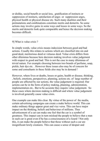 or dislike, social benefit or social loss, gratification of instincts or
suppression of instincts, satisfaction of urges or suppression urges,
physical health or physical disease etc. Such many dualities and their
permutations and combinations constitute merits and demerits. So some
actions may involve gains in some ways and losses in some ways. So the
merits and demerits look quite comparable and hence the decision making
becomes difficult.


9] What is value crisis ?

In simple words, value crisis means indecision between good and bad
actions. Usually this relates to actions which are classified into sin and
good deed, meritorious deed or virtuous deed. Value crisis differs from
other dilemmas because here decision making involves value judgement
with respect to good and bad. This is not the case in many dilemmas of
trivial nature. For example choosing between two brands of perfume, soap,
pickle, hair dye etc. . However these issues also may be of concern for
some and consultants in these fields also may be in demand !

However, where lives or deaths, losses or gains, health or disease, thinking,
, beliefs, emotions, perspectives, planning, actions etc. of large number of
people are affected by our actions, the value judgement is required. Our
actions can be in the form of policy making, planning, administration,
implementation etc.. But to be accurate they require value judgement. So
these cases where decision making is difficult and where value judgement
is involved generally cause value crisis.

One example can make this clear. By virtue of the power of the media,
certain advertising campaigns can create a make believe world. This can
make ordinary things appear great and vice versa. This can have major
impact on the thinking, beliefs and behaviour of millions. Thus
advertisement of a car can make one feel that the car is a symbol of
greatness. This impact can in turn mislead the people to believe that a man
in such car is great even if he has a consciousness of a lizard ! Not only
this, it can make the people believe that those without such a car are
insignificant lowly creatures. This can cause a sense of despair and
 
