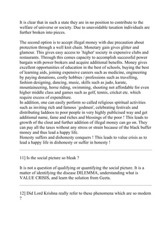 It is clear that in such a state they are in no position to contribute to the
welfare of universe or society. Due to unavoidable taxation individuals are
further broken into pieces.

The second option is to accept illegal money with due precaution about
protection through a well knit chain. Monetary gain gives glitter and
glamour. This gives easy access to `higher' society in expensive clubs and
restaurants. Through this comes capacity to accomplish successful power
bargain with power brokers and acquire additional benefits. Money gives
excellent opportunities of education in the best of schools, buying the best
of learning aids, joining expensive careers such as medicine, engineering
by paying donations, costly hobbies / professions such as travelling,
fashion designing, dancing, music, skills such as judo, karate,
mountaineering, horse riding, swimming, shooting not affordable for even
higher middle class and games such as golf, tennis, cricket etc. which
require excess of expenditure.
In addition, one can easily perform so called religious spiritual activities
such as inviting rich and famous `godmen', celebrating festivals and
distributing laddoos to poor people in very highly publicised way and get
additional name, fame and riches and blessings of the poor ! This leads to
growth of the clout and further addition of illegal money can go on. They
can pay all the taxes without any stress or strain because of the black buffer
money and thus lead a happy life.
Honesty suffers and dishonesty conquers ! This leads to value crisis as to
lead a happy life in dishonesty or suffer in honesty !


11] Is the social picture so bleak ?

It is not a question of qualifying or quantifying the social picture. It is a
matter of identifying the disease DILEMMA, understanding what is
VALUE CRISIS, and learn the solution from Geeta.


12] Did Lord Krishna really refer to these phenomena which are so modern
?
 
